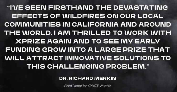 

    I’ve seen firsthand the devastating effects of wildfires on our local communities in California and around the world. I am thrilled to work with XPRIZE again and to see my early funding grow into a large prize that will attract innovative solutions to this challenging problem.

Dr. Richard Merkin

Seed Donor for XPRIZE Wildfire
